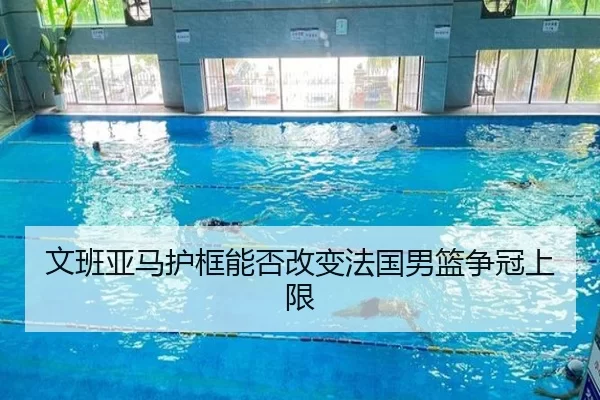 文班亚马护框能否改变法国男篮争冠上限