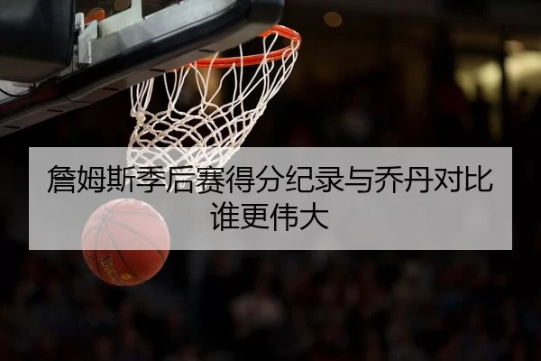 詹姆斯季后赛得分纪录与乔丹对比谁更伟大