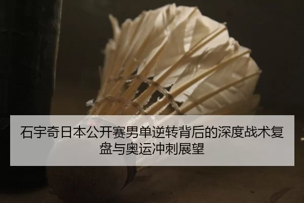 石宇奇日本公开赛男单逆转背后的深度战术复盘与奥运冲刺展望