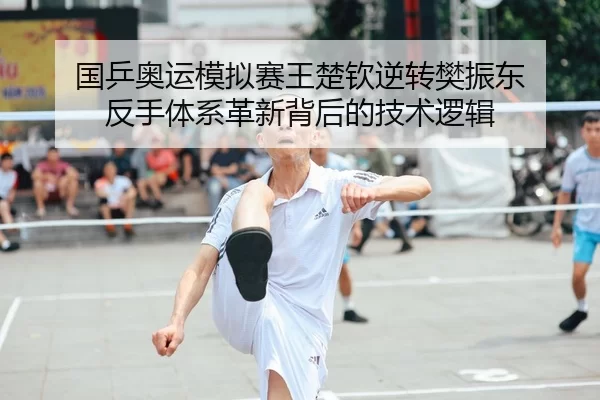国乒奥运模拟赛王楚钦逆转樊振东 反手体系革新背后的技术逻辑